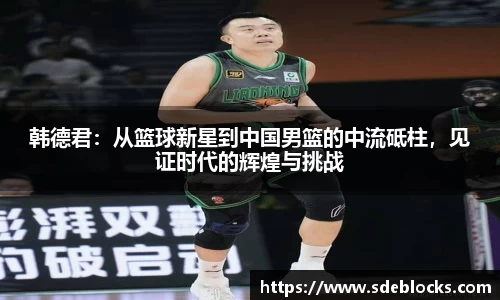 韩德君：从篮球新星到中国男篮的中流砥柱，见证时代的辉煌与挑战