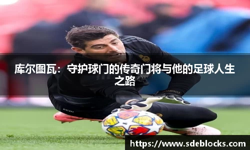 库尔图瓦：守护球门的传奇门将与他的足球人生之路